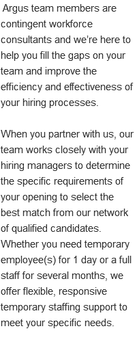 &nbsp;Argus team members are contingent workforce consultants and we’re here to help you fill the gaps on your team and improve the efficiency and effectiveness of your hiring processes. When you partner with us, our team works closely with your hiring managers to determine the specific requirements of your opening to select the best match from our network of qualified candidates. Whether you need temporary employee(s) for 1 day or a full staff for several months, we offer flexible, responsive temporary staffing support to meet your specific needs. 