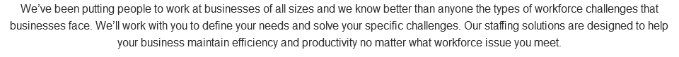 We’ve been putting people to work at businesses of all sizes and we know better than anyone the types of workforce challenges that businesses face. We’ll work with you to define your needs and solve your specific challenges. Our staffing solutions are designed to help your business maintain efficiency and productivity no matter what workforce issue you meet.