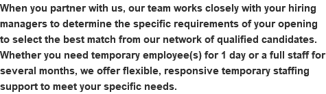 When you partner with us, our team works closely with your hiring managers to determine the specific requirements of your opening to select the best match from our network of qualified candidates. Whether you need temporary employee(s) for 1 day or a full staff for several months, we offer flexible, responsive temporary staffing support to meet your specific needs.