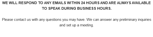 WE WILL RESPOND TO ANY EMAILS WITHIN 24 HOURS AND ARE ALWAYS AVAILABLE TO SPEAK DURING BUSINESS HOURS. Please contact us with any questions you may have. We can answer any preliminary inquiries and set up a meeting.